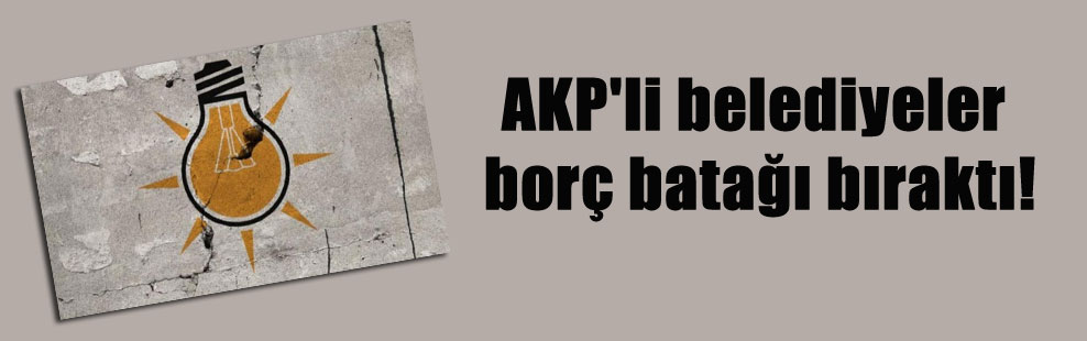 AKP’li belediyeler borç batağı bıraktı!