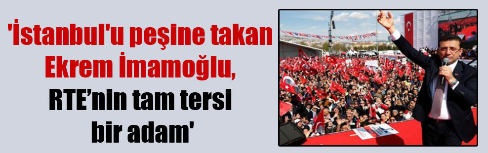 ‘İstanbul’u peşine takan Ekrem İmamoğlu, RTE’nin tam tersi bir adam’