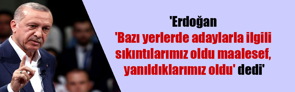 ‘Erdoğan ‘Bazı yerlerde adaylarla ilgili sıkıntılarımız oldu maalesef, yanıldıklarımız oldu’ dedi’