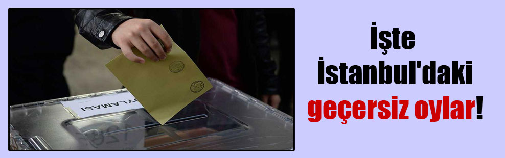 İşte İstanbul’daki geçersiz oylar!