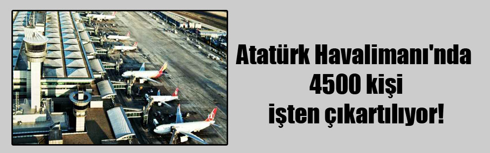 Atatürk Havalimanı’nda 4500 kişi işten çıkartılıyor!