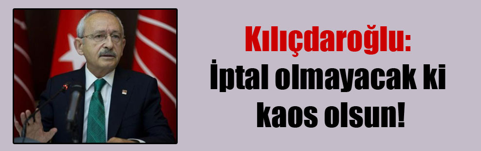 Kılıçdaroğlu: İptal olmayacak ki kaos olsun!