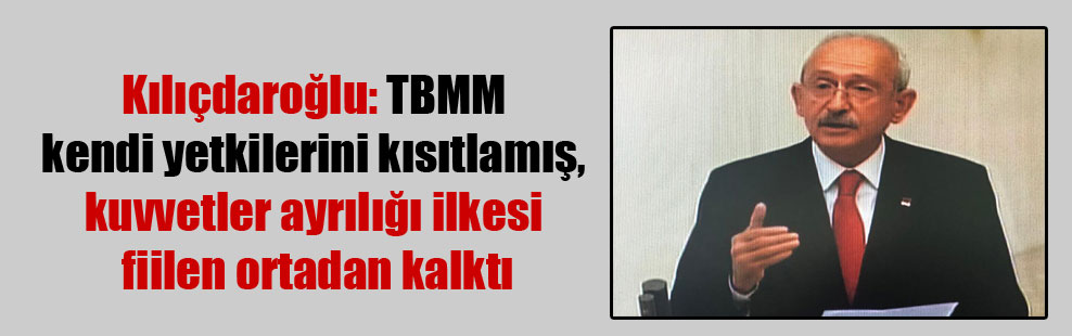 Kılıçdaroğlu: TBMM kendi yetkilerini kısıtlamış, kuvvetler ayrılığı ilkesi fiilen ortadan kalktı
