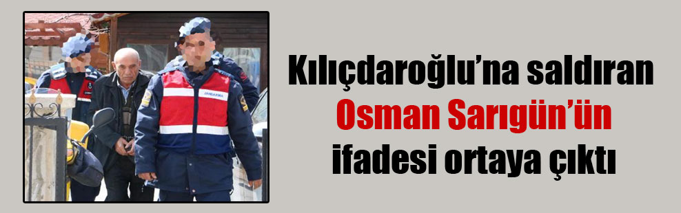 Kılıçdaroğlu’na saldıran Osman Sarıgün’ün ifadesi ortaya çıktı