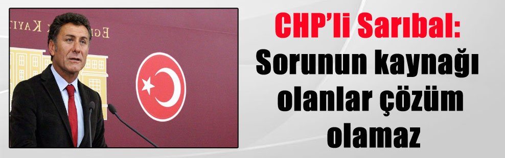 CHP’li Sarıbal: Sorunun kaynağı olanlar çözüm olamaz