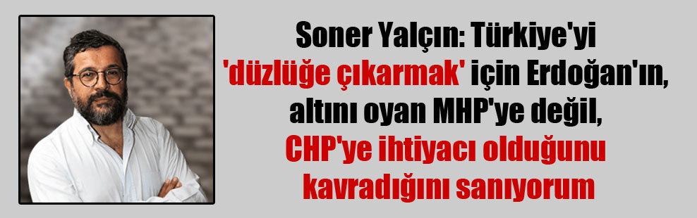 Soner Yalçın: Türkiye’yi ‘düzlüğe çıkarmak’ için Erdoğan’ın, altını oyan MHP’ye değil, CHP’ye ihtiyacı olduğunu kavradığını sanıyorum