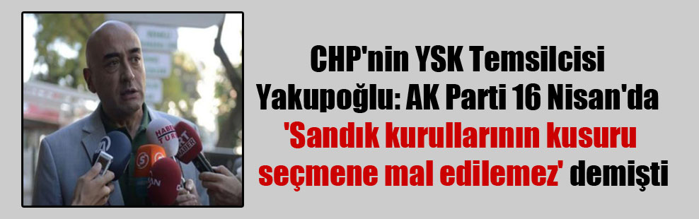 CHP’nin YSK Temsilcisi Yakupoğlu: AK Parti 16 Nisan’da ‘Sandık kurullarının kusuru seçmene mal edilemez’ demişti