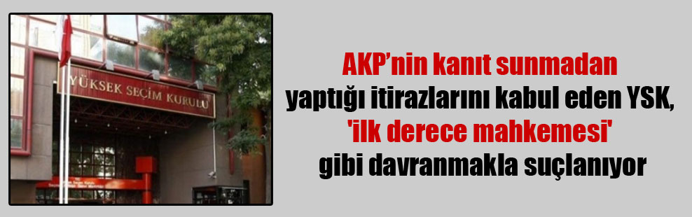 AKP’nin kanıt sunmadan yaptığı itirazlarını kabul eden YSK, ‘ilk derece mahkemesi’ gibi davranmakla suçlanıyor