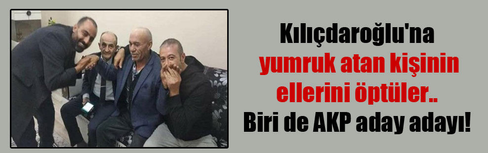 Kılıçdaroğlu’na yumruk atan kişinin ellerini öptüler.. Biri de AKP aday adayı!
