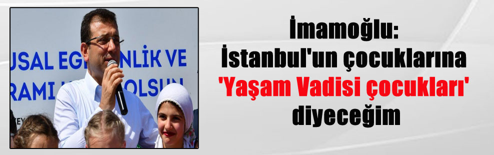 İmamoğlu: İstanbul’un çocuklarına ‘Yaşam Vadisi çocukları’ diyeceğim