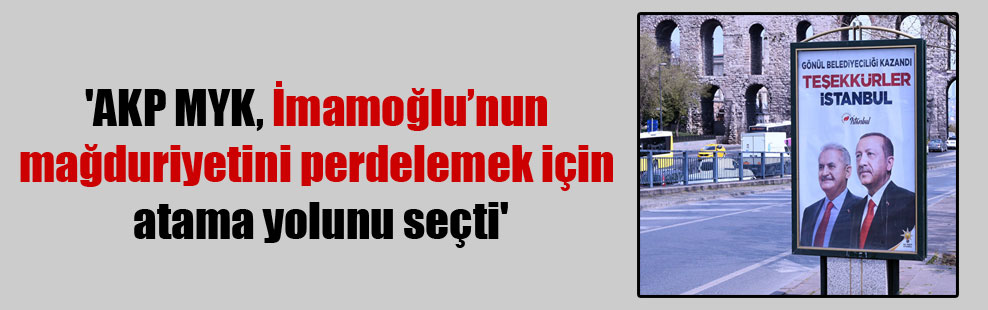 ‘AKP MYK, İmamoğlu’nun mağduriyetini perdelemek için atama yolunu seçti’