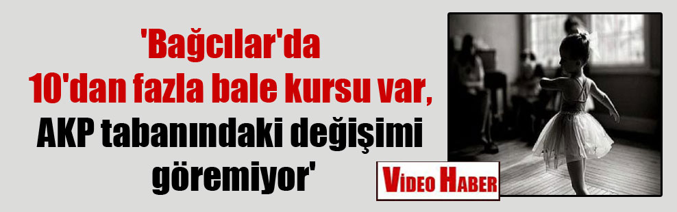 ‘Bağcılar’da 10’dan fazla bale kursu var, AKP tabanındaki değişimi göremiyor’