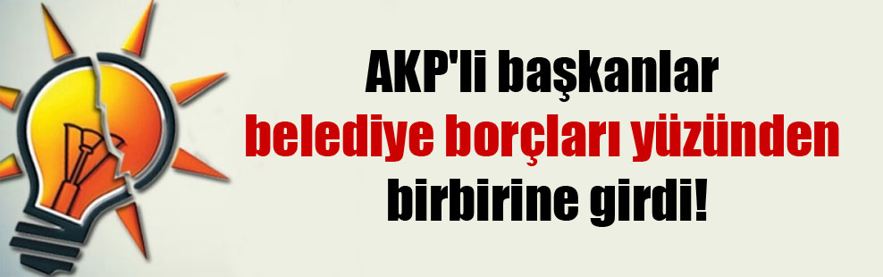 AKP’li başkanlar belediye borçları yüzünden birbirine girdi!