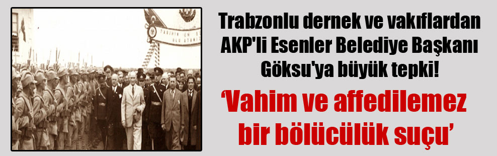 Trabzonlu dernek ve vakıflardan AKP’li Esenler Belediye Başkanı Göksu’ya büyük tepki!