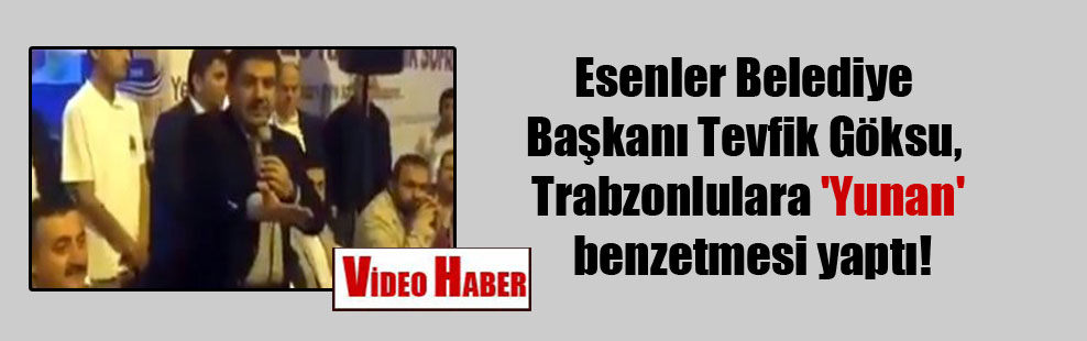 Esenler Belediye Başkanı Tevfik Göksu, Trabzonlulara ‘Yunan’ benzetmesi yaptı!