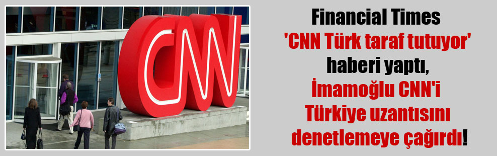 Financial Times ‘CNN Türk taraf tutuyor’ haberi yaptı , İmamoğlu CNN’i Türkiye uzantısını denetlemeye çağırdı!