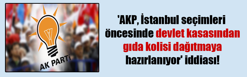 ‘AKP, İstanbul seçimleri öncesinde devlet kasasından gıda kolisi dağıtmaya hazırlanıyor’ iddiası!