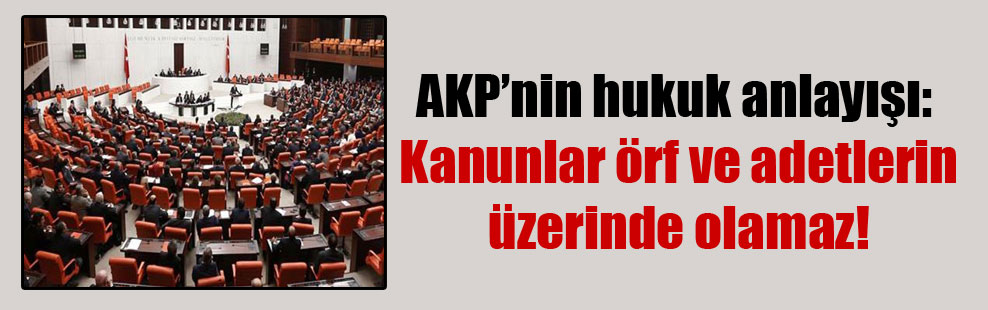 AKP’nin hukuk anlayışı: Kanunlar örf ve adetlerin üzerinde olamaz!