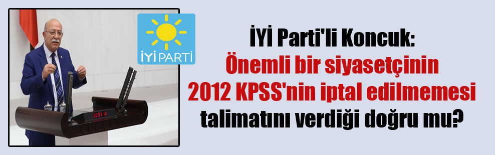 İYİ Parti’li Koncuk: Önemli bir siyasetçinin 2012 KPSS’nin iptal edilmemesi talimatını verdiği doğru mu?