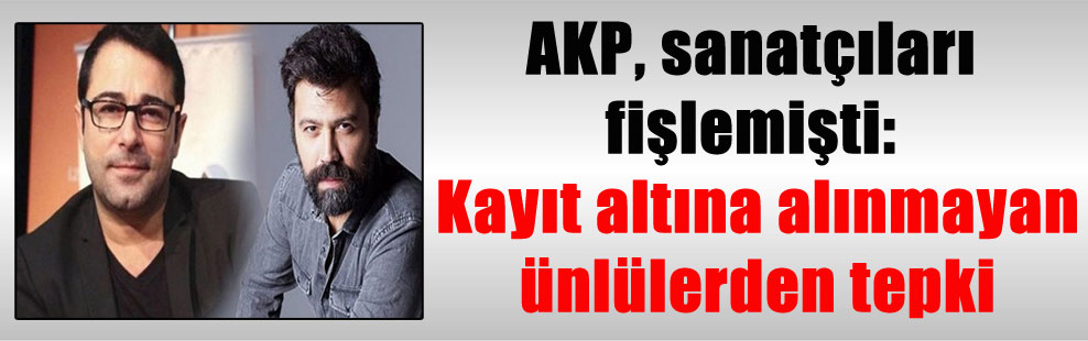 AKP, sanatçıları fişlemişti: Kayıt altına alınmayan ünlülerden tepki