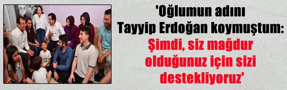 ‘Oğlumun adını Tayyip Erdoğan koymuştum: Şimdi, siz mağdur olduğunuz için sizi destekliyoruz’