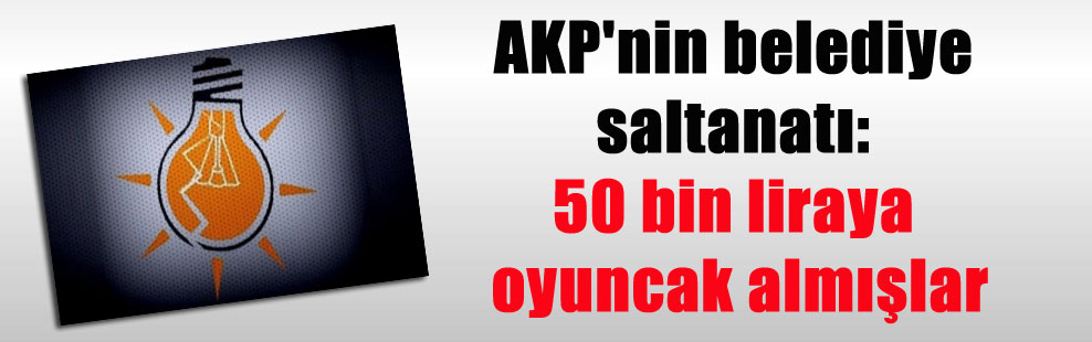 AKP’nin belediye saltanatı: 50 bin liraya oyuncak almışlar
