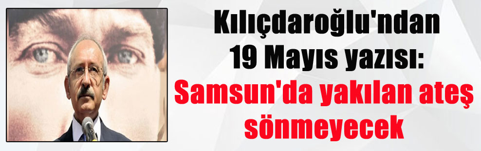 Kılıçdaroğlu’ndan 19 Mayıs yazısı: Samsun’da yakılan ateş sönmeyecek