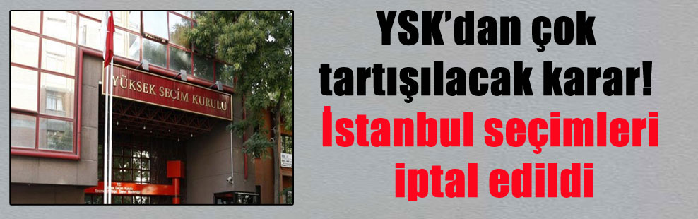 YSK’dan çok tartışılacak karar! İstanbul seçimleri iptal edildi
