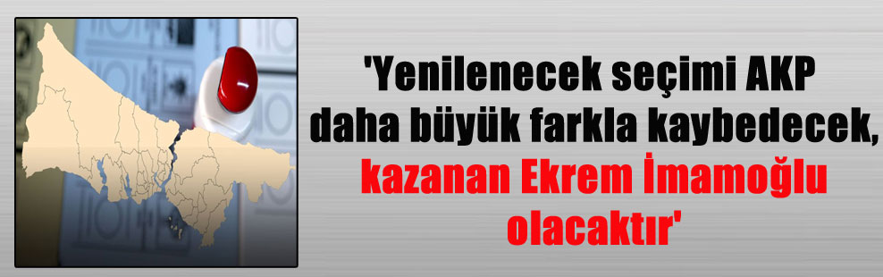 ‘Yenilenecek seçimi AKP daha büyük farkla kaybedecek, kazanan Ekrem İmamoğlu olacaktır’