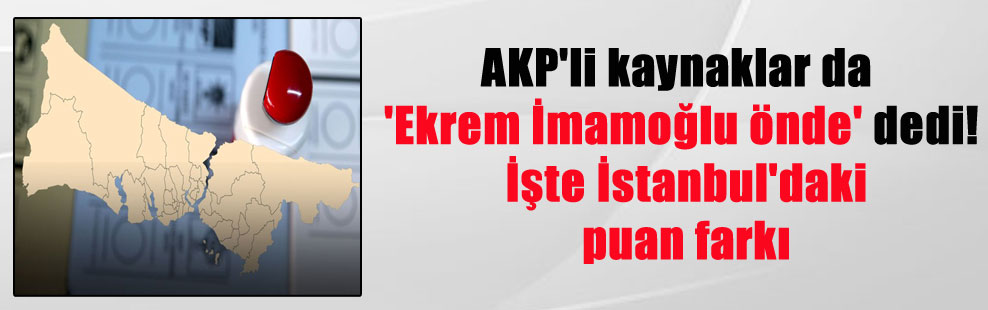 AKP’li kaynaklar da ‘Ekrem İmamoğlu önde’ dedi! İşte İstanbul’daki puan farkı