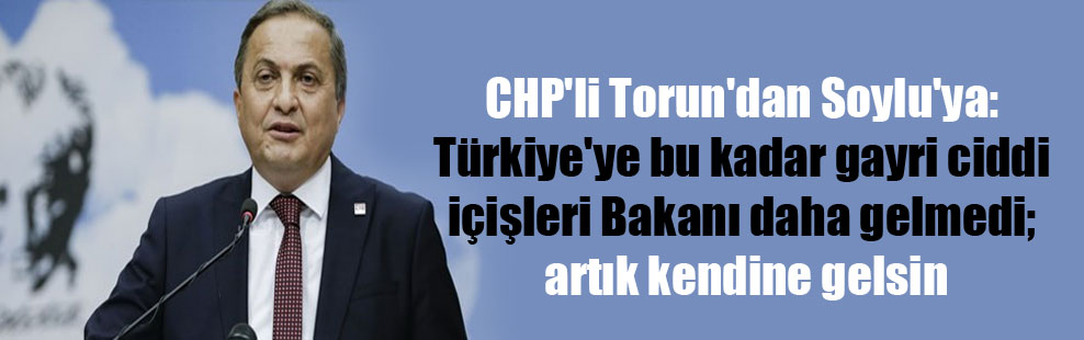 CHP’li Torun’dan Soylu’ya: Türkiye’ye bu kadar gayri ciddi içişleri Bakanı daha gelmedi; artık kendine gelsin