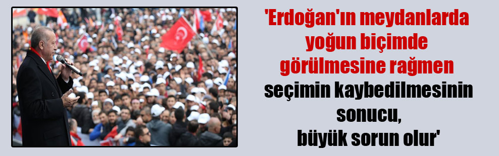 ‘Erdoğan’ın meydanlarda yoğun biçimde görülmesine rağmen seçimin kaybedilmesinin sonucu, büyük sorun olur’