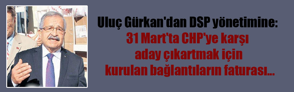Uluç Gürkan’dan DSP yönetimine: 31 Mart’ta CHP’ye karşı aday çıkartmak için kurulan bağlantıların faturası…