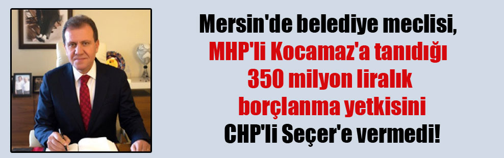 Mersin’de belediye meclisi, MHP’li Kocamaz’a tanıdığı 350 milyon liralık borçlanma yetkisini CHP’li Seçer’e vermedi!