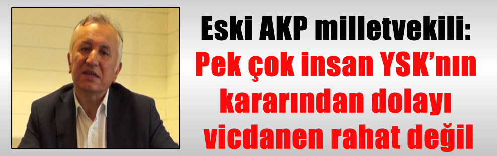 Eski AKP milletvekili: Pek çok insan YSK’nın kararından dolayı vicdanen rahat değil