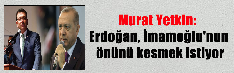 Murat Yetkin: Erdoğan, İmamoğlu’nun önünü kesmek istiyor