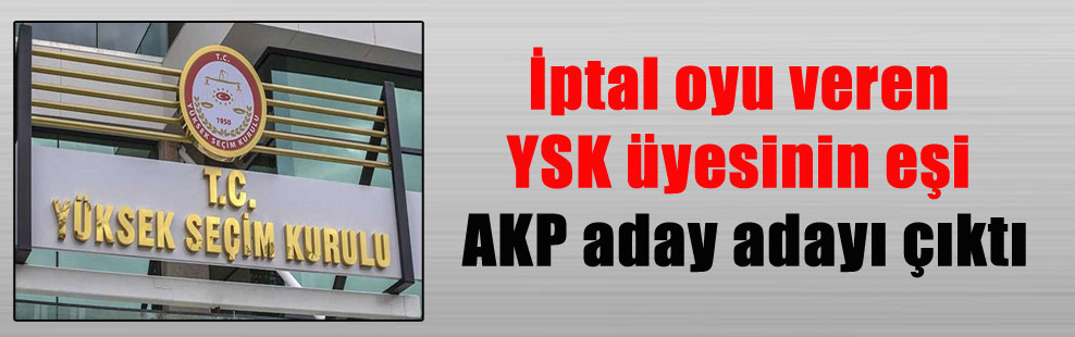 İptal oyu veren YSK üyesinin eşi AKP aday adayı çıktı