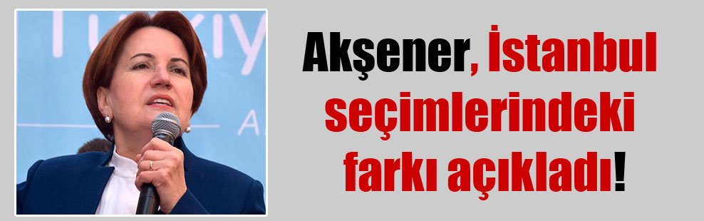 Akşener İstanbul seçimlerindeki farkı açıkladı!