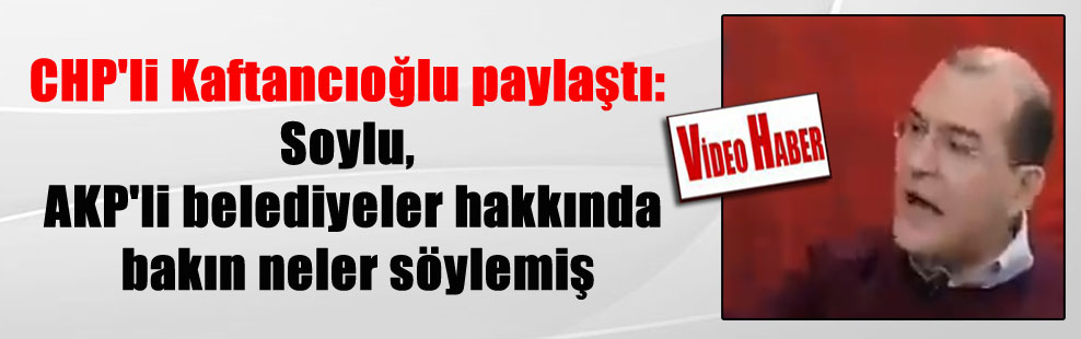 CHP’li Kaftancıoğlu paylaştı: Soylu, AKP’li belediyeler hakkında bakın neler söylemiş