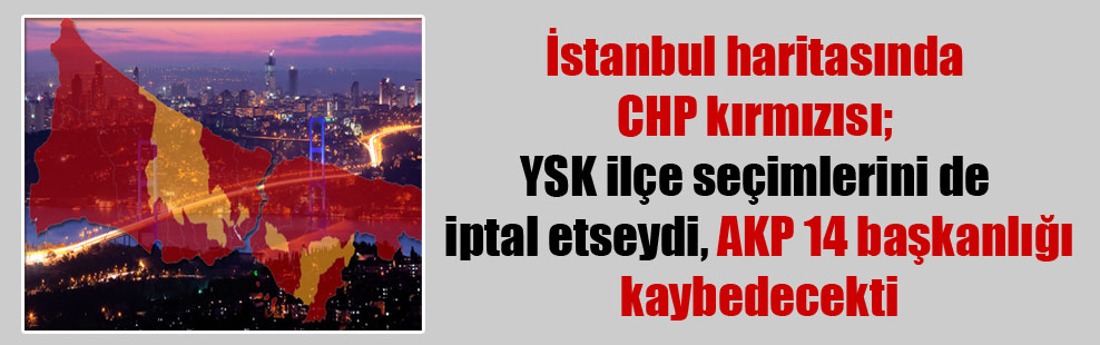 İstanbul haritasında CHP kırmızısı; YSK ilçe seçimlerini de iptal etseydi, AKP 14 başkanlığı kaybedecekti