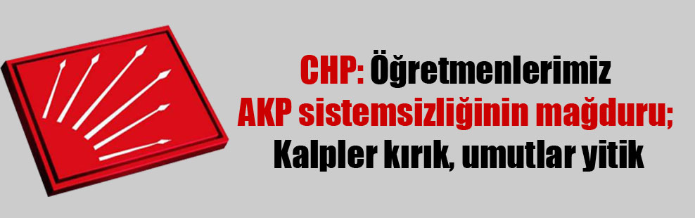 CHP: Öğretmenlerimiz AKP sistemsizliğinin mağduru: Kalpler kırık, umutlar yitik