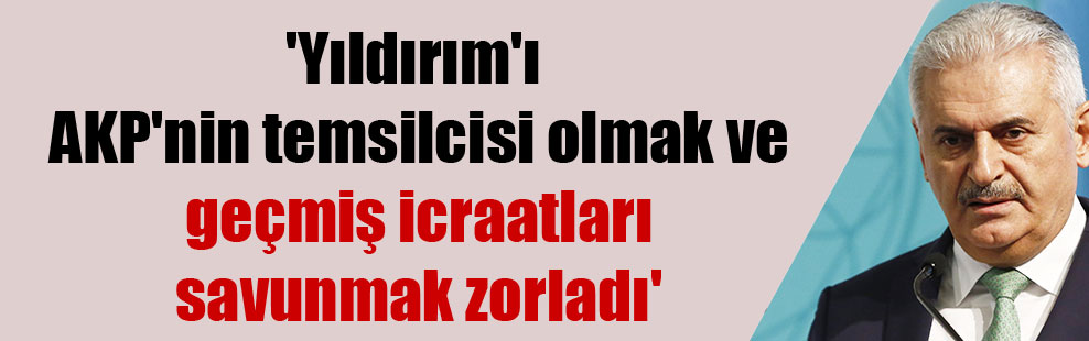 ‘Yıldırım’ı AKP’nin temsilcisi olmak ve geçmiş icraatları savunmak zorladı’
