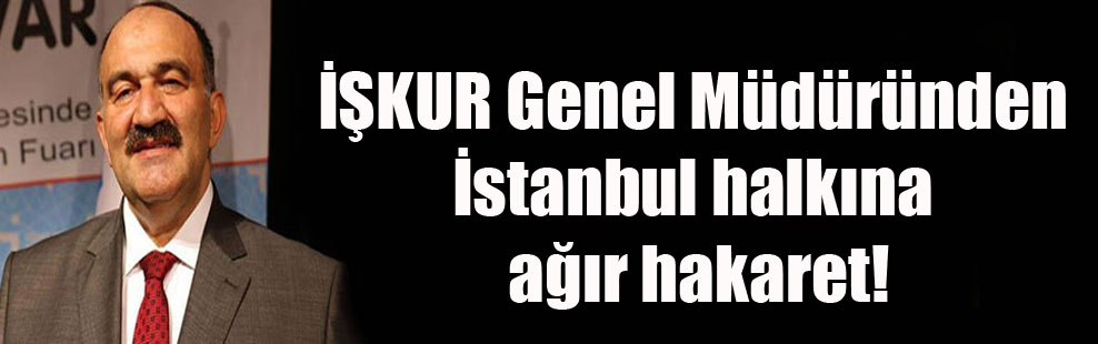 İŞKUR Genel Müdüründen İstanbul halkına ağır hakaret!