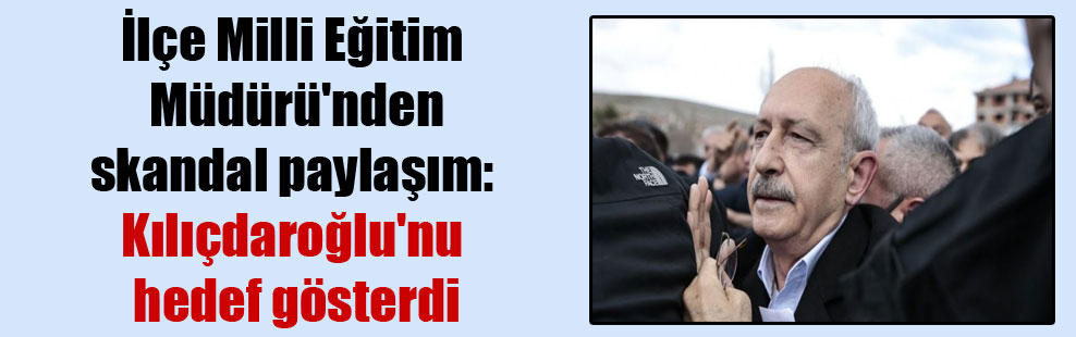 İlçe Milli Eğitim Müdürü’nden skandal paylaşım: Kılıçdaroğlu’nu hedef gösterdi