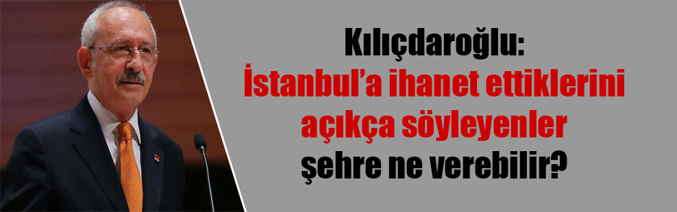 Kılıçdaroğlu: İstanbul’a ihanet ettiklerini açıkça söyleyenler şehre ne verebilir?