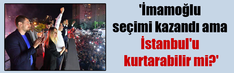 ‘İmamoğlu seçimi kazandı ama İstanbul’u kurtarabilir mi?’