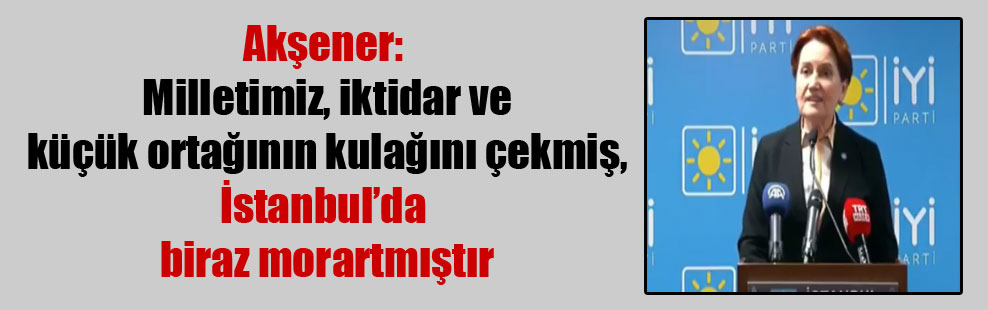 Akşener: Milletimiz, iktidar ve küçük ortağının kulağını çekmiş, İstanbul’da biraz morartmıştır