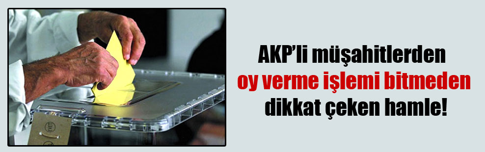 AKP’li müşahitlerden oy verme işlemi bitmeden dikkat çeken hamle!
