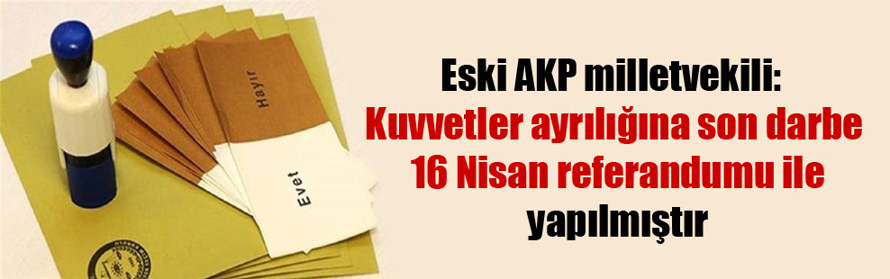 Eski AKP milletvekili: Kuvvetler ayrılığına son darbe 16 Nisan referandumu ile yapılmıştır