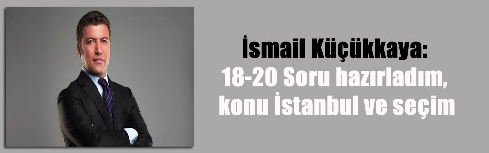 İsmail Küçükkaya: 18-20 Soru hazırladım, konu İstanbul ve seçim